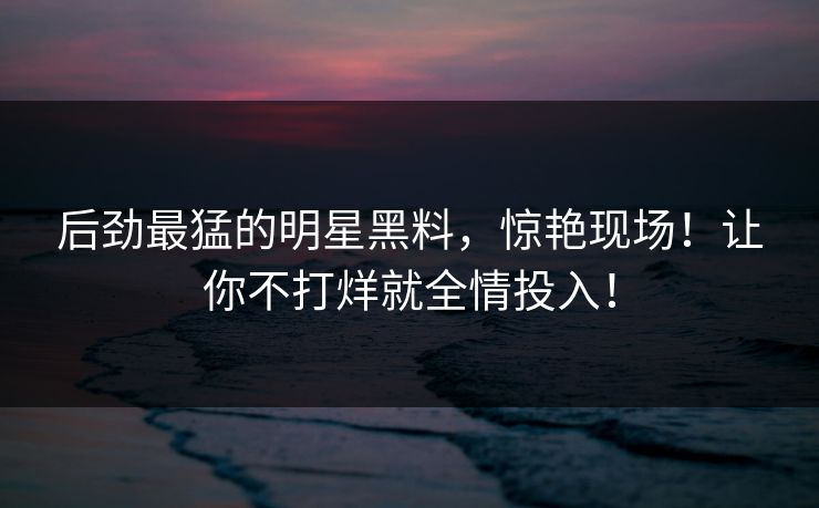后劲最猛的明星黑料，惊艳现场！让你不打烊就全情投入！