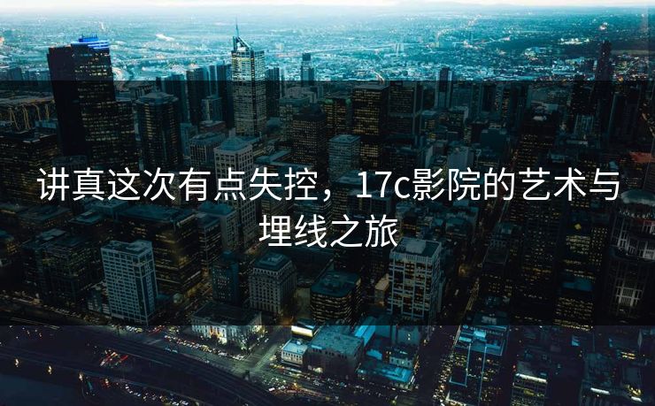 讲真这次有点失控，17c影院的艺术与埋线之旅