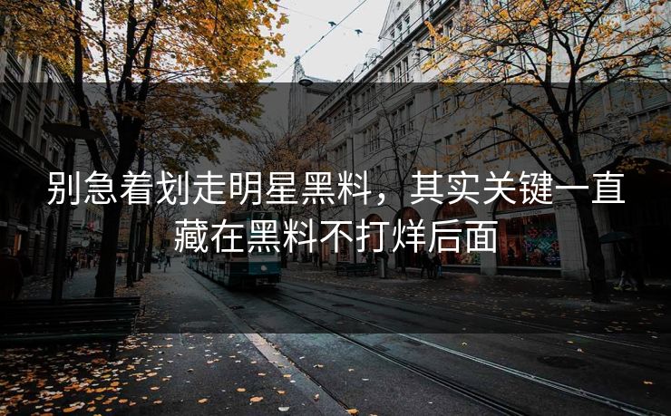 别急着划走明星黑料，其实关键一直藏在黑料不打烊后面