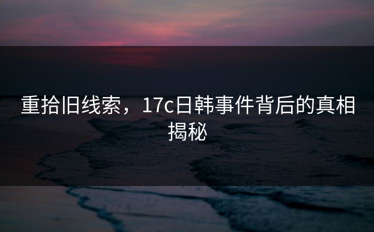 重拾旧线索，17c日韩事件背后的真相揭秘