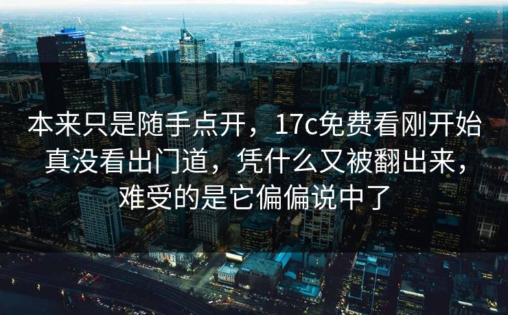 本来只是随手点开,17c免费看刚开始真没看出门道,凭什么又被翻出来,难受的是它偏偏说中了 本来只是随手点开,17c免费看刚开始真没看出门道,凭什么又被翻出来,难受的是它偏偏说中了