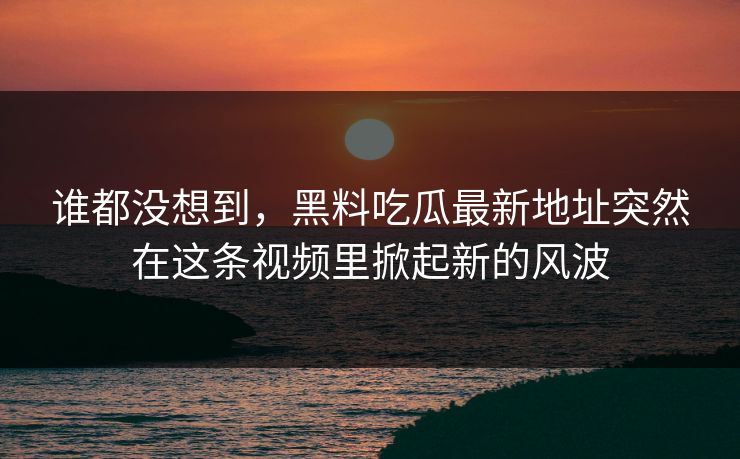 谁都没想到,黑料吃瓜最新地址突然在这条视频里掀起新的风波 谁都没想到,黑料吃瓜最新地址突然在这条视频里掀起新的风波